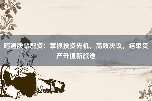 昭通股票配资：掌抓投资先机，高效决议，结束资产升值新旅途