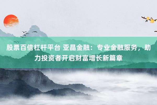 股票百倍杠杆平台 亚晶金融：专业金融服务，助力投资者开启财富增长新篇章