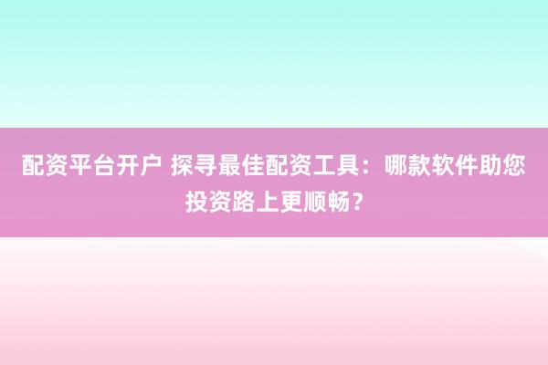 配资平台开户 探寻最佳配资工具：哪款软件助您投资路上更顺畅？