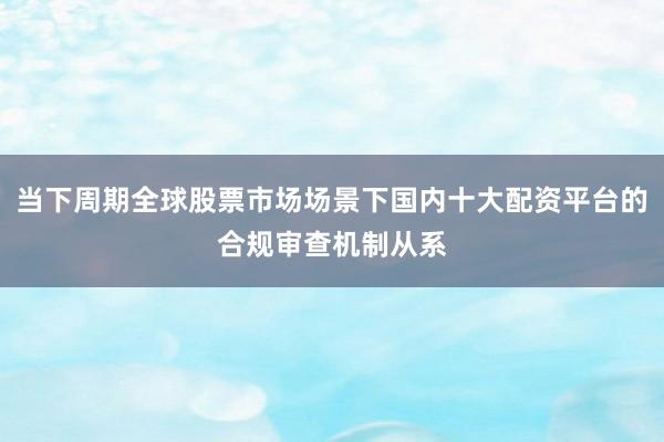 当下周期全球股票市场场景下国内十大配资平台的合规审查机制从系