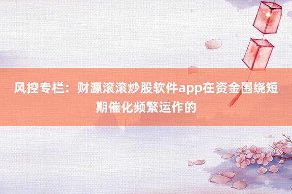 风控专栏：财源滚滚炒股软件app在资金围绕短期催化频繁运作的