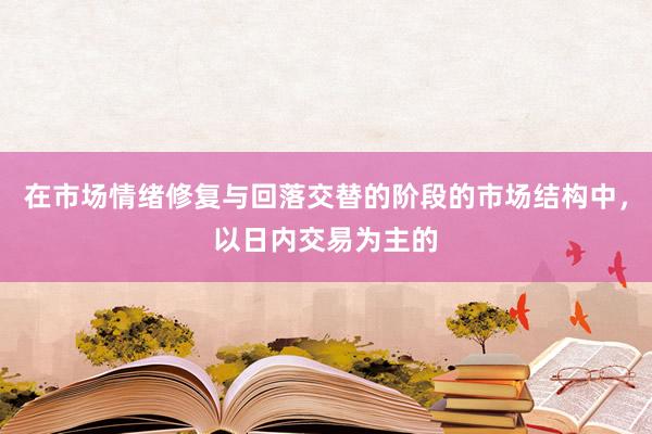 在市场情绪修复与回落交替的阶段的市场结构中，以日内交易为主的