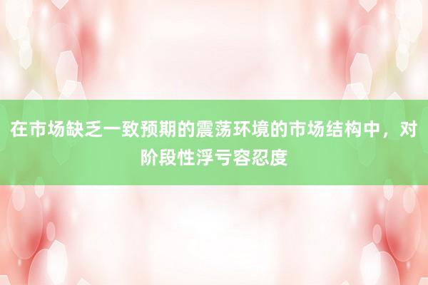 在市场缺乏一致预期的震荡环境的市场结构中，对阶段性浮亏容忍度