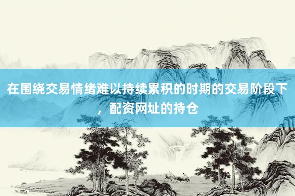在围绕交易情绪难以持续累积的时期的交易阶段下，配资网址的持仓