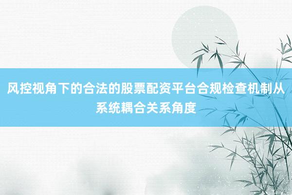 风控视角下的合法的股票配资平台合规检查机制从系统耦合关系角度