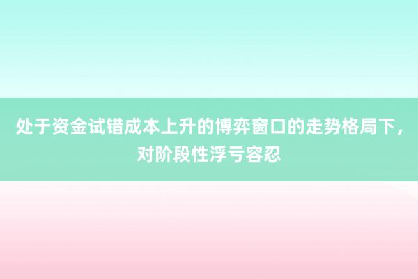 处于资金试错成本上升的博弈窗口的走势格局下，对阶段性浮亏容忍
